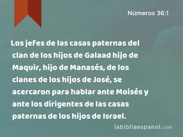 Los jefes de las casas paternas del clan de los hijos de Galaad hijo de Maquir, hijo de Manasés, de los clanes de los hijos de José, se acercaron para hablar ante Moisés y ante los dirigentes de las casas paternas de los hijos de Israel. - Números 36:1