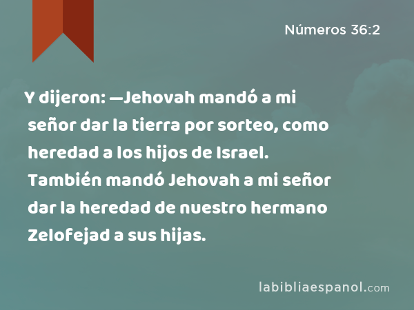 Y dijeron: —Jehovah mandó a mi señor dar la tierra por sorteo, como heredad a los hijos de Israel. También mandó Jehovah a mi señor dar la heredad de nuestro hermano Zelofejad a sus hijas. - Números 36:2