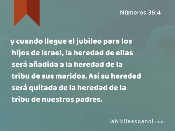 y cuando llegue el jubileo para los hijos de Israel, la heredad de ellas será añadida a la heredad de la tribu de sus maridos. Así su heredad será quitada de la heredad de la tribu de nuestros padres. - Números 36:4