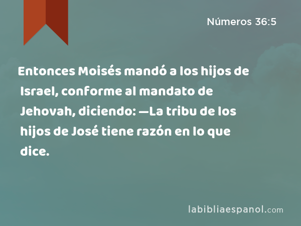 Entonces Moisés mandó a los hijos de Israel, conforme al mandato de Jehovah, diciendo: —La tribu de los hijos de José tiene razón en lo que dice. - Números 36:5