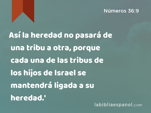 Así la heredad no pasará de una tribu a otra, porque cada una de las tribus de los hijos de Israel se mantendrá ligada a su heredad.' - Números 36:9