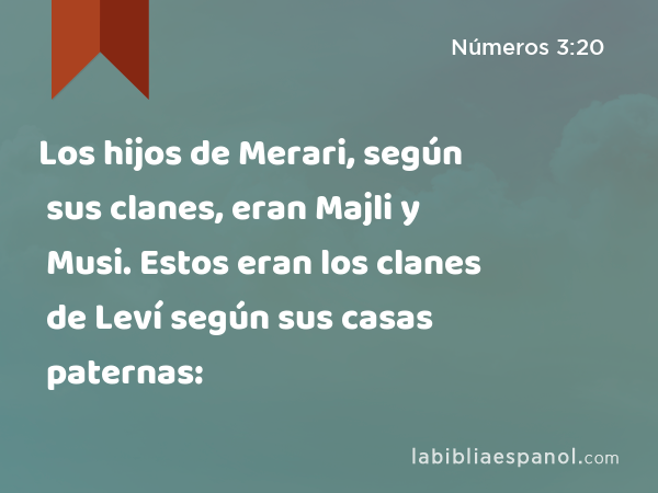 Los hijos de Merari, según sus clanes, eran Majli y Musi. Estos eran los clanes de Leví según sus casas paternas: - Números 3:20