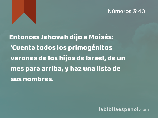 Entonces Jehovah dijo a Moisés: 'Cuenta todos los primogénitos varones de los hijos de Israel, de un mes para arriba, y haz una lista de sus nombres. - Números 3:40