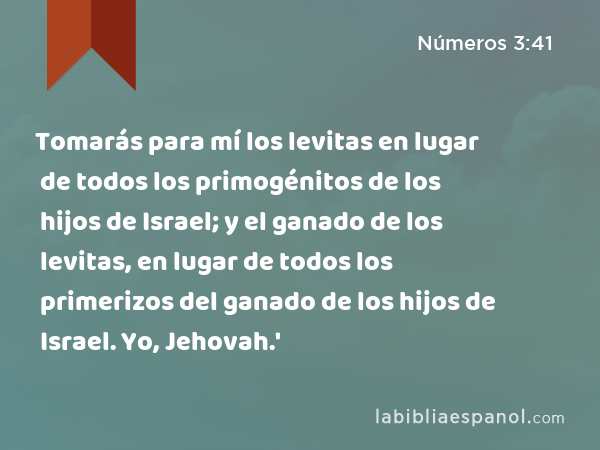 Tomarás para mí los levitas en lugar de todos los primogénitos de los hijos de Israel; y el ganado de los levitas, en lugar de todos los primerizos del ganado de los hijos de Israel. Yo, Jehovah.' - Números 3:41