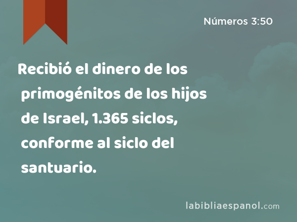 Recibió el dinero de los primogénitos de los hijos de Israel, 1.365 siclos, conforme al siclo del santuario. - Números 3:50