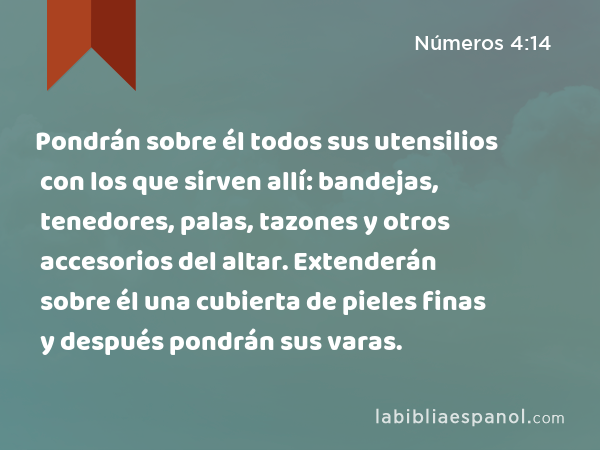 Pondrán sobre él todos sus utensilios con los que sirven allí: bandejas, tenedores, palas, tazones y otros accesorios del altar. Extenderán sobre él una cubierta de pieles finas y después pondrán sus varas. - Números 4:14