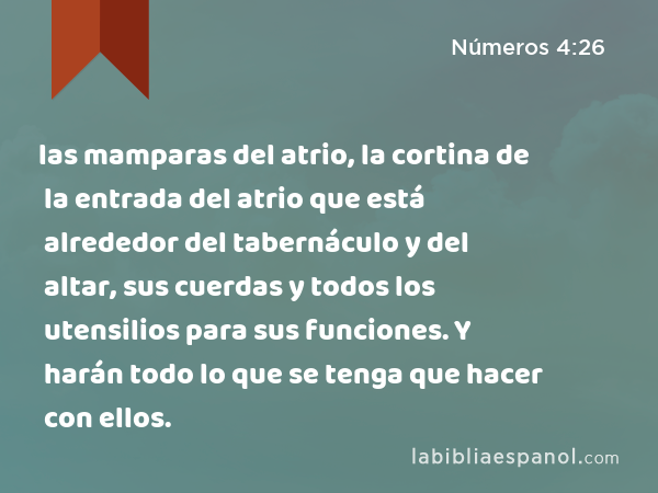 las mamparas del atrio, la cortina de la entrada del atrio que está alrededor del tabernáculo y del altar, sus cuerdas y todos los utensilios para sus funciones. Y harán todo lo que se tenga que hacer con ellos. - Números 4:26