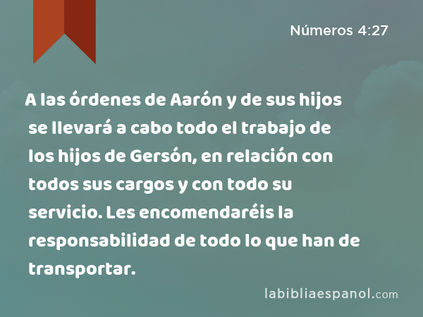 A las órdenes de Aarón y de sus hijos se llevará a cabo todo el trabajo de los hijos de Gersón, en relación con todos sus cargos y con todo su servicio. Les encomendaréis la responsabilidad de todo lo que han de transportar. - Números 4:27