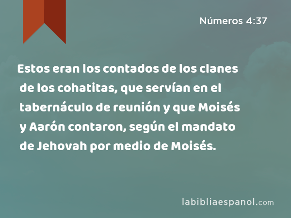 Estos eran los contados de los clanes de los cohatitas, que servían en el tabernáculo de reunión y que Moisés y Aarón contaron, según el mandato de Jehovah por medio de Moisés. - Números 4:37