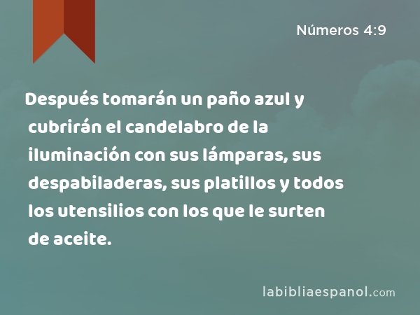 Después tomarán un paño azul y cubrirán el candelabro de la iluminación con sus lámparas, sus despabiladeras, sus platillos y todos los utensilios con los que le surten de aceite. - Números 4:9