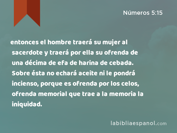 entonces el hombre traerá su mujer al sacerdote y traerá por ella su ofrenda de una décima de efa de harina de cebada. Sobre ésta no echará aceite ni le pondrá incienso, porque es ofrenda por los celos, ofrenda memorial que trae a la memoria la iniquidad. - Números 5:15