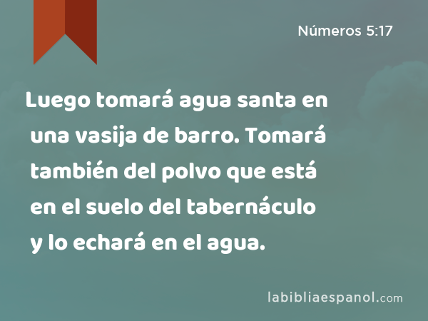 Luego tomará agua santa en una vasija de barro. Tomará también del polvo que está en el suelo del tabernáculo y lo echará en el agua. - Números 5:17