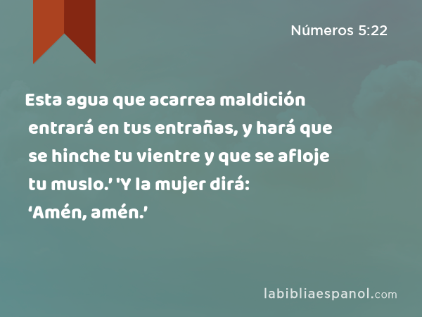 Esta agua que acarrea maldición entrará en tus entrañas, y hará que se hinche tu vientre y que se afloje tu muslo.’ 'Y la mujer dirá: ‘Amén, amén.’ - Números 5:22