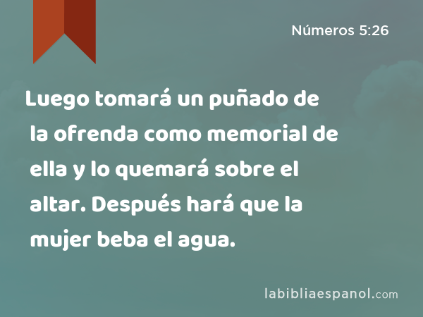 Luego tomará un puñado de la ofrenda como memorial de ella y lo quemará sobre el altar. Después hará que la mujer beba el agua. - Números 5:26