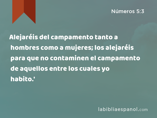 Alejaréis del campamento tanto a hombres como a mujeres; los alejaréis para que no contaminen el campamento de aquellos entre los cuales yo habito.' - Números 5:3