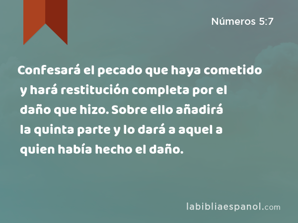 Confesará el pecado que haya cometido y hará restitución completa por el daño que hizo. Sobre ello añadirá la quinta parte y lo dará a aquel a quien había hecho el daño. - Números 5:7