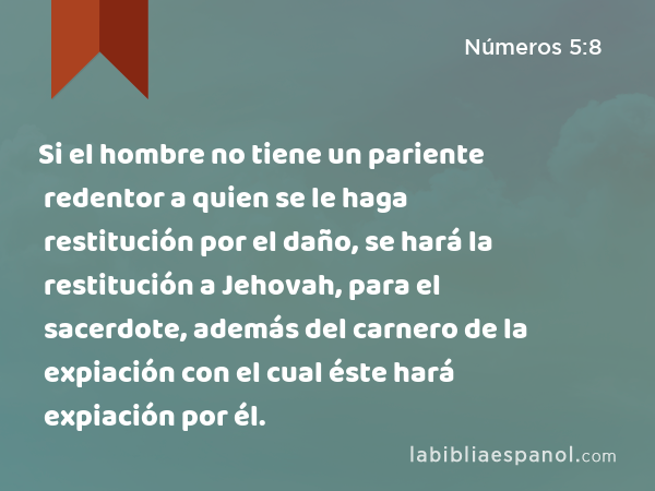 Si el hombre no tiene un pariente redentor a quien se le haga restitución por el daño, se hará la restitución a Jehovah, para el sacerdote, además del carnero de la expiación con el cual éste hará expiación por él. - Números 5:8