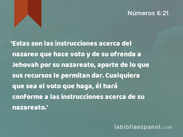 'Estas son las instrucciones acerca del nazareo que hace voto y de su ofrenda a Jehovah por su nazareato, aparte de lo que sus recursos le permitan dar. Cualquiera que sea el voto que haga, él hará conforme a las instrucciones acerca de su nazareato.' - Números 6:21