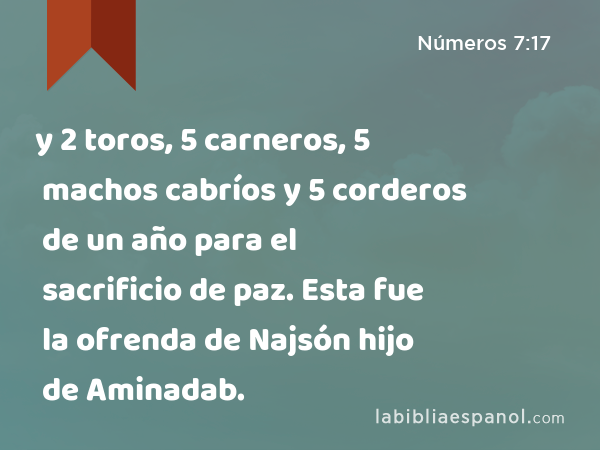 y 2 toros, 5 carneros, 5 machos cabríos y 5 corderos de un año para el sacrificio de paz. Esta fue la ofrenda de Najsón hijo de Aminadab. - Números 7:17