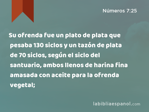 Su ofrenda fue un plato de plata que pesaba 130 siclos y un tazón de plata de 70 siclos, según el siclo del santuario, ambos llenos de harina fina amasada con aceite para la ofrenda vegetal; - Números 7:25