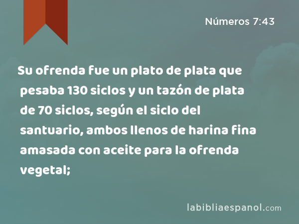 Su ofrenda fue un plato de plata que pesaba 130 siclos y un tazón de plata de 70 siclos, según el siclo del santuario, ambos llenos de harina fina amasada con aceite para la ofrenda vegetal; - Números 7:43