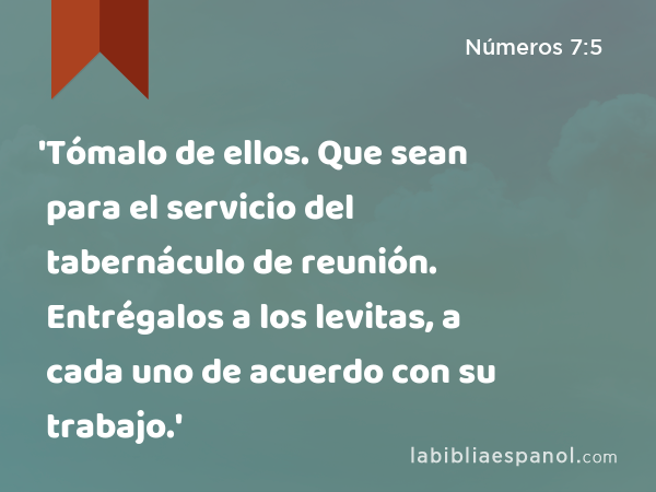 'Tómalo de ellos. Que sean para el servicio del tabernáculo de reunión. Entrégalos a los levitas, a cada uno de acuerdo con su trabajo.' - Números 7:5