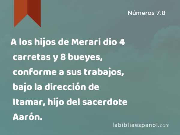 A los hijos de Merari dio 4 carretas y 8 bueyes, conforme a sus trabajos, bajo la dirección de Itamar, hijo del sacerdote Aarón. - Números 7:8
