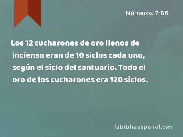 Los 12 cucharones de oro llenos de incienso eran de 10 siclos cada uno, según el siclo del santuario. Todo el oro de los cucharones era 120 siclos. - Números 7:86