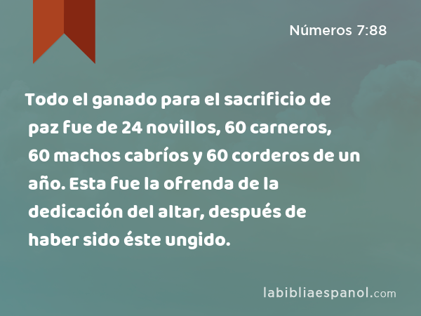 Todo el ganado para el sacrificio de paz fue de 24 novillos, 60 carneros, 60 machos cabríos y 60 corderos de un año. Esta fue la ofrenda de la dedicación del altar, después de haber sido éste ungido. - Números 7:88