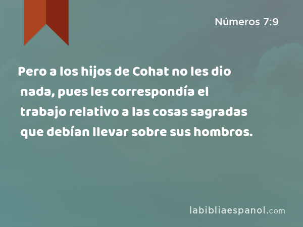 Pero a los hijos de Cohat no les dio nada, pues les correspondía el trabajo relativo a las cosas sagradas que debían llevar sobre sus hombros. - Números 7:9