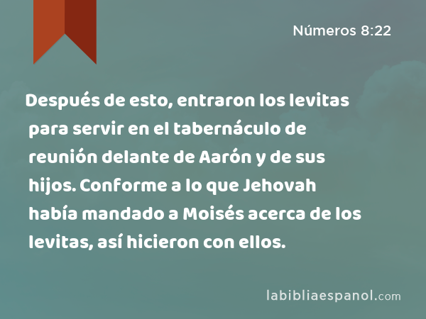 Después de esto, entraron los levitas para servir en el tabernáculo de reunión delante de Aarón y de sus hijos. Conforme a lo que Jehovah había mandado a Moisés acerca de los levitas, así hicieron con ellos. - Números 8:22