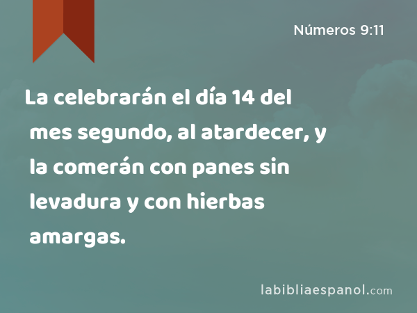 La celebrarán el día 14 del mes segundo, al atardecer, y la comerán con panes sin levadura y con hierbas amargas. - Números 9:11