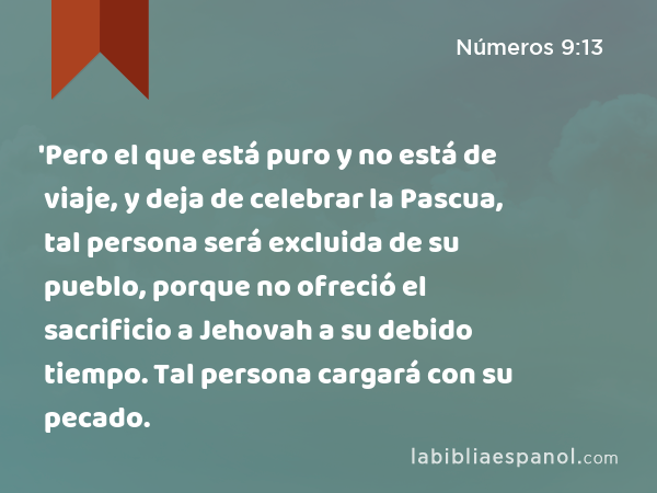 'Pero el que está puro y no está de viaje, y deja de celebrar la Pascua, tal persona será excluida de su pueblo, porque no ofreció el sacrificio a Jehovah a su debido tiempo. Tal persona cargará con su pecado. - Números 9:13