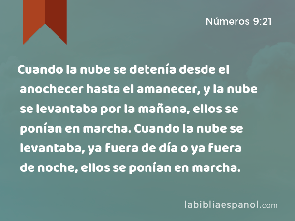 Cuando la nube se detenía desde el anochecer hasta el amanecer, y la nube se levantaba por la mañana, ellos se ponían en marcha. Cuando la nube se levantaba, ya fuera de día o ya fuera de noche, ellos se ponían en marcha. - Números 9:21