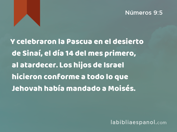 Y celebraron la Pascua en el desierto de Sinaí, el día 14 del mes primero, al atardecer. Los hijos de Israel hicieron conforme a todo lo que Jehovah había mandado a Moisés. - Números 9:5