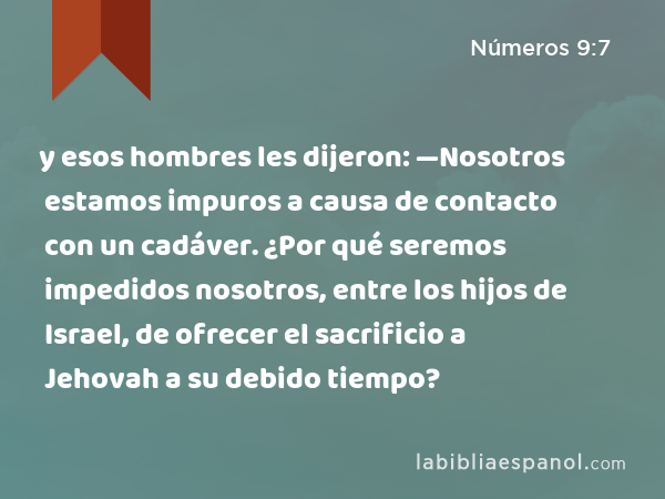 y esos hombres les dijeron: —Nosotros estamos impuros a causa de contacto con un cadáver. ¿Por qué seremos impedidos nosotros, entre los hijos de Israel, de ofrecer el sacrificio a Jehovah a su debido tiempo? - Números 9:7