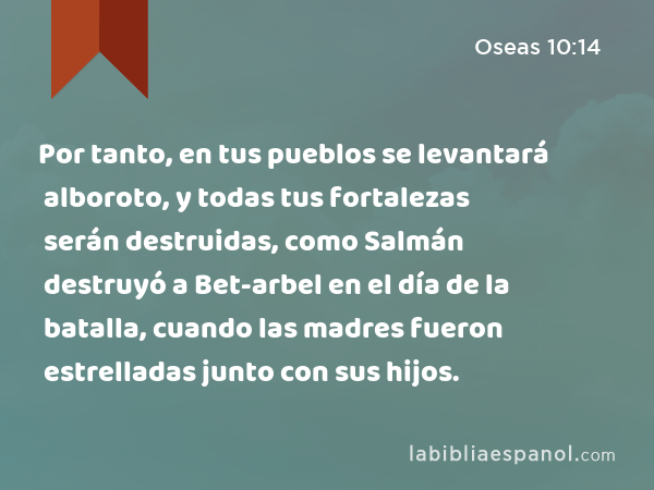 Por tanto, en tus pueblos se levantará alboroto, y todas tus fortalezas serán destruidas, como Salmán destruyó a Bet-arbel en el día de la batalla, cuando las madres fueron estrelladas junto con sus hijos. - Oseas 10:14