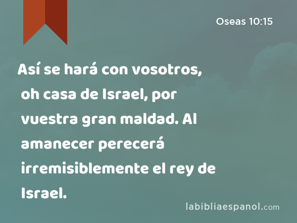 Así se hará con vosotros, oh casa de Israel, por vuestra gran maldad. Al amanecer perecerá irremisiblemente el rey de Israel. - Oseas 10:15