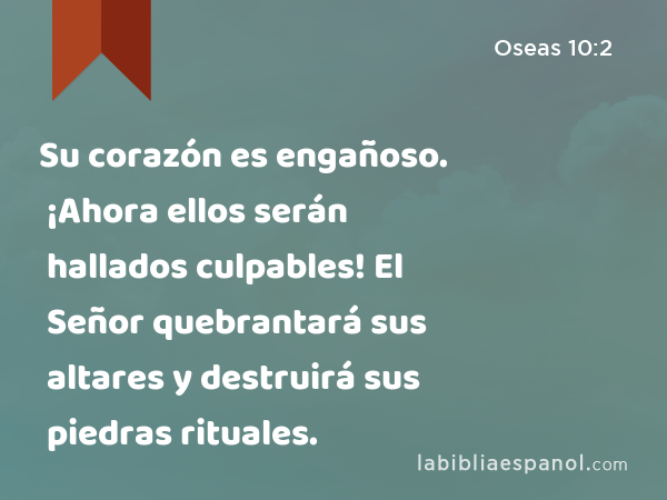 Su corazón es engañoso. ¡Ahora ellos serán hallados culpables! El Señor quebrantará sus altares y destruirá sus piedras rituales. - Oseas 10:2