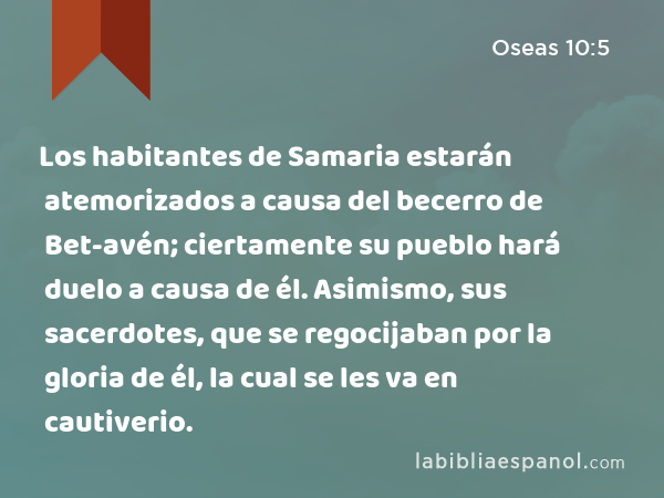 Los habitantes de Samaria estarán atemorizados a causa del becerro de Bet-avén; ciertamente su pueblo hará duelo a causa de él. Asimismo, sus sacerdotes, que se regocijaban por la gloria de él, la cual se les va en cautiverio. - Oseas 10:5