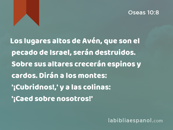 Los lugares altos de Avén, que son el pecado de Israel, serán destruidos. Sobre sus altares crecerán espinos y cardos. Dirán a los montes: '¡Cubridnos!,' y a las colinas: '¡Caed sobre nosotros!' - Oseas 10:8