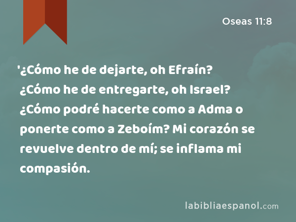 '¿Cómo he de dejarte, oh Efraín? ¿Cómo he de entregarte, oh Israel? ¿Cómo podré hacerte como a Adma o ponerte como a Zeboím? Mi corazón se revuelve dentro de mí; se inflama mi compasión. - Oseas 11:8