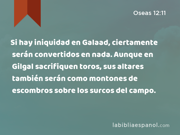 Si hay iniquidad en Galaad, ciertamente serán convertidos en nada. Aunque en Gilgal sacrifiquen toros, sus altares también serán como montones de escombros sobre los surcos del campo. - Oseas 12:11