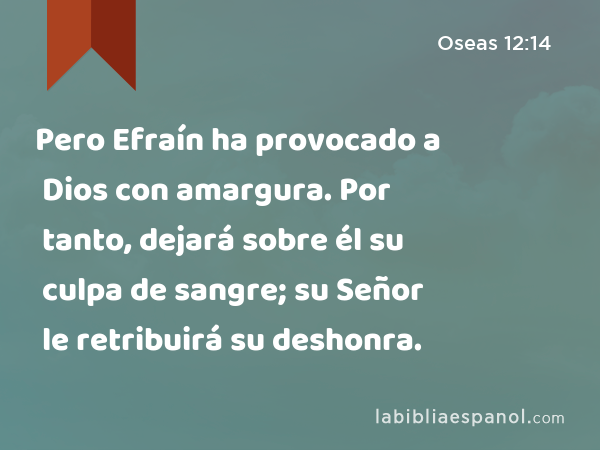 Pero Efraín ha provocado a Dios con amargura. Por tanto, dejará sobre él su culpa de sangre; su Señor le retribuirá su deshonra. - Oseas 12:14