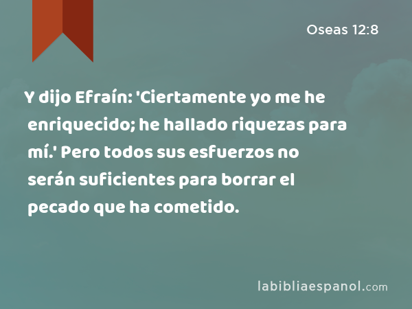 Y dijo Efraín: 'Ciertamente yo me he enriquecido; he hallado riquezas para mí.' Pero todos sus esfuerzos no serán suficientes para borrar el pecado que ha cometido. - Oseas 12:8