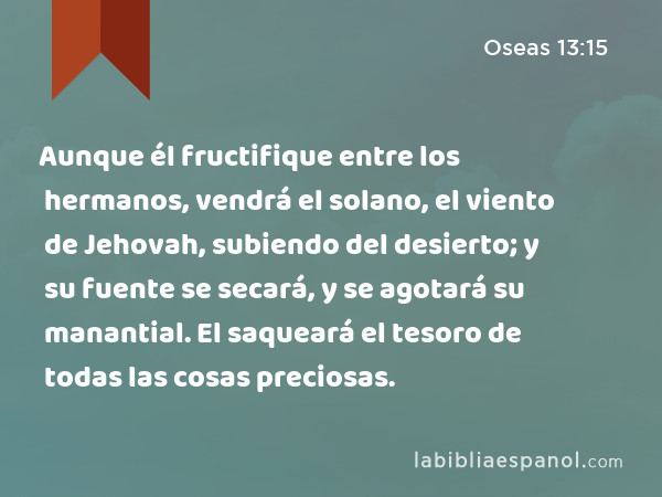 Aunque él fructifique entre los hermanos, vendrá el solano, el viento de Jehovah, subiendo del desierto; y su fuente se secará, y se agotará su manantial. El saqueará el tesoro de todas las cosas preciosas. - Oseas 13:15