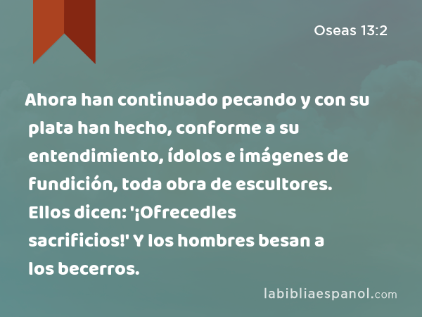 Ahora han continuado pecando y con su plata han hecho, conforme a su entendimiento, ídolos e imágenes de fundición, toda obra de escultores. Ellos dicen: '¡Ofrecedles sacrificios!' Y los hombres besan a los becerros. - Oseas 13:2