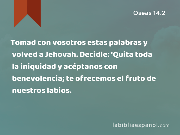 Tomad con vosotros estas palabras y volved a Jehovah. Decidle: 'Quita toda la iniquidad y acéptanos con benevolencia; te ofrecemos el fruto de nuestros labios. - Oseas 14:2