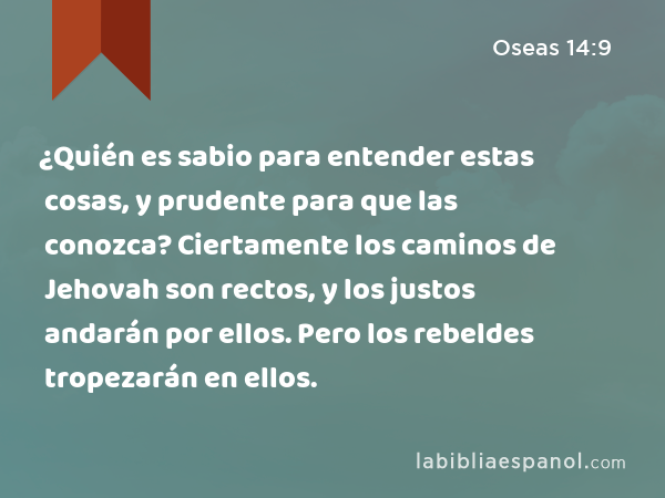 ¿Quién es sabio para entender estas cosas, y prudente para que las conozca? Ciertamente los caminos de Jehovah son rectos, y los justos andarán por ellos. Pero los rebeldes tropezarán en ellos. - Oseas 14:9