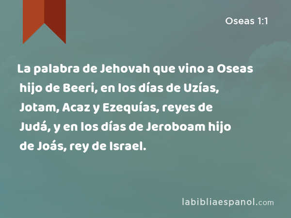 La palabra de Jehovah que vino a Oseas hijo de Beeri, en los días de Uzías, Jotam, Acaz y Ezequías, reyes de Judá, y en los días de Jeroboam hijo de Joás, rey de Israel. - Oseas 1:1